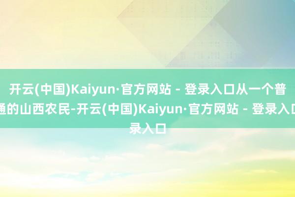 开云(中国)Kaiyun·官方网站 - 登录入口从一个普通的山西农民-开云(中国)Kaiyun·官方网站 - 登录入口