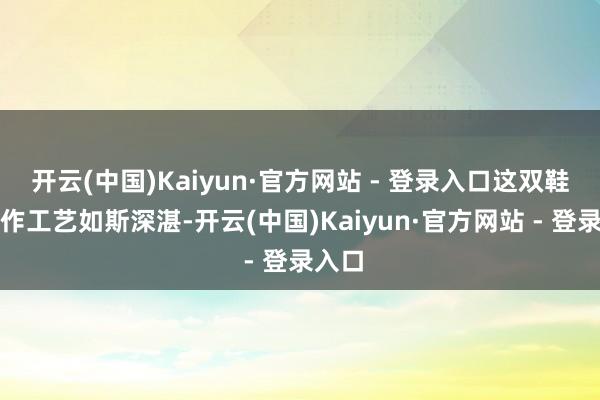 开云(中国)Kaiyun·官方网站 - 登录入口这双鞋的制作工艺如斯深湛-开云(中国)Kaiyun·官方网站 - 登录入口