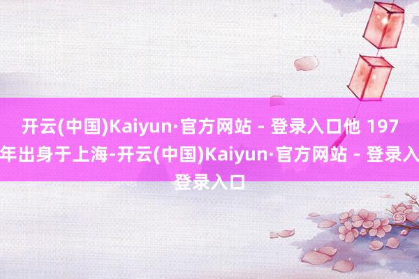 开云(中国)Kaiyun·官方网站 - 登录入口他 1978 年出身于上海-开云(中国)Kaiyun·官方网站 - 登录入口