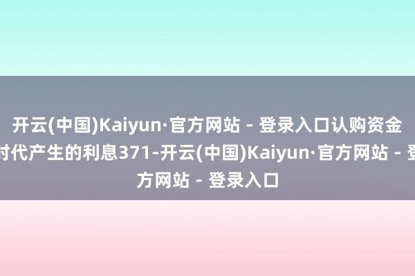 开云(中国)Kaiyun·官方网站 - 登录入口认购资金在召募时代产生的利息371-开云(中国)Kaiyun·官方网站 - 登录入口
