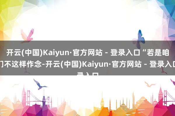 开云(中国)Kaiyun·官方网站 - 登录入口“若是咱们不这样作念-开云(中国)Kaiyun·官方网站 - 登录入口