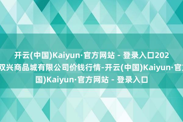 开云(中国)Kaiyun·官方网站 - 登录入口2025年7月16日大连双兴商品城有限公司价钱行情-开云(中国)Kaiyun·官方网站 - 登录入口