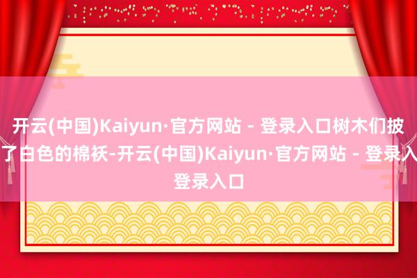 开云(中国)Kaiyun·官方网站 - 登录入口树木们披上了白色的棉袄-开云(中国)Kaiyun·官方网站 - 登录入口