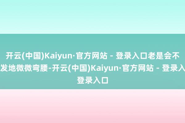 开云(中国)Kaiyun·官方网站 - 登录入口老是会不自发地微微弯腰-开云(中国)Kaiyun·官方网站 - 登录入口