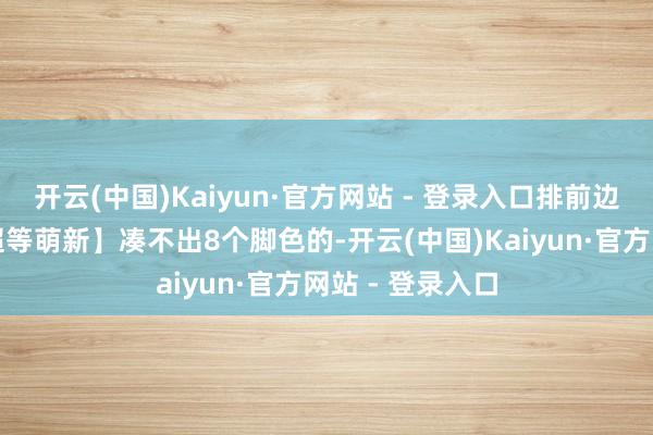 开云(中国)Kaiyun·官方网站 - 登录入口排前边的平直顶住【超等萌新】凑不出8个脚色的-开云(中国)Kaiyun·官方网站 - 登录入口