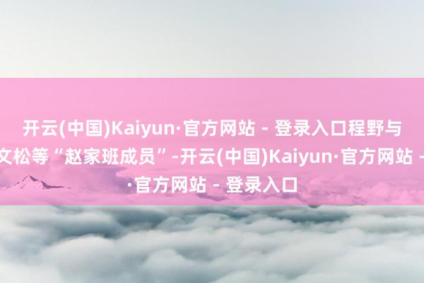 开云(中国)Kaiyun·官方网站 - 登录入口程野与毕畅以及文松等“赵家班成员”-开云(中国)Kaiyun·官方网站 - 登录入口
