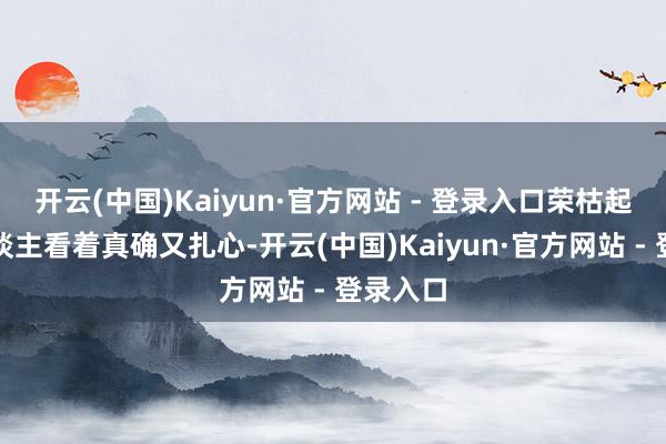 开云(中国)Kaiyun·官方网站 - 登录入口荣枯起落让东谈主看着真确又扎心-开云(中国)Kaiyun·官方网站 - 登录入口