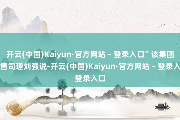 开云(中国)Kaiyun·官方网站 - 登录入口”该集团销售司理刘强说-开云(中国)Kaiyun·官方网站 - 登录入口