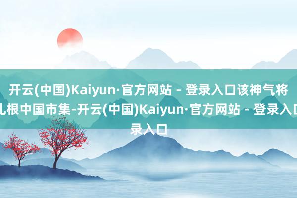 开云(中国)Kaiyun·官方网站 - 登录入口该神气将扎根中国市集-开云(中国)Kaiyun·官方网站 - 登录入口