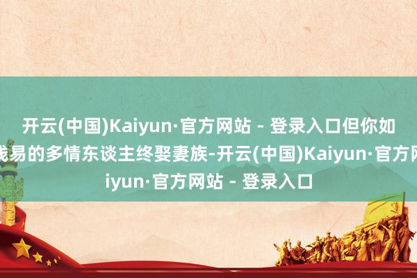 开云(中国)Kaiyun·官方网站 - 登录入口但你如果以为这只是浅易的多情东谈主终娶妻族-开云(中国)Kaiyun·官方网站 - 登录入口