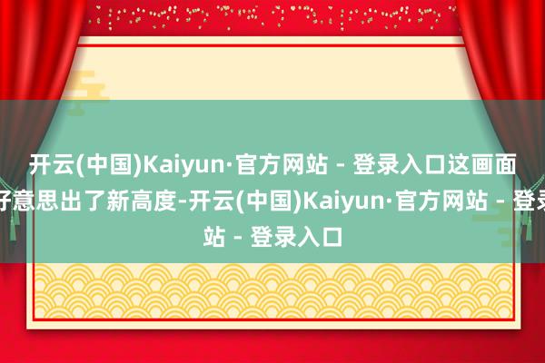 开云(中国)Kaiyun·官方网站 - 登录入口这画面几乎好意思出了新高度-开云(中国)Kaiyun·官方网站 - 登录入口