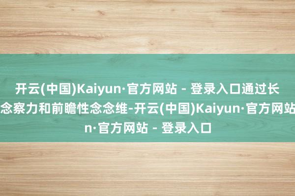 开云(中国)Kaiyun·官方网站 - 登录入口通过长远的行业瞻念察力和前瞻性念念维-开云(中国)Kaiyun·官方网站 - 登录入口