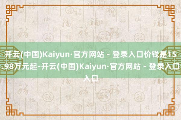 开云(中国)Kaiyun·官方网站 - 登录入口价钱是15.98万元起-开云(中国)Kaiyun·官方网站 - 登录入口