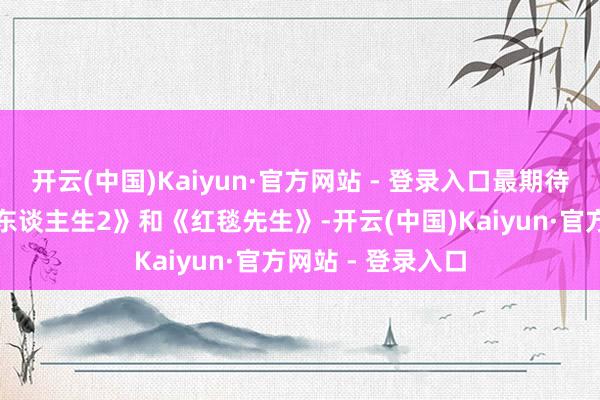 开云(中国)Kaiyun·官方网站 - 登录入口最期待的电影是《奔突东谈主生2》和《红毯先生》-开云(中国)Kaiyun·官方网站 - 登录入口