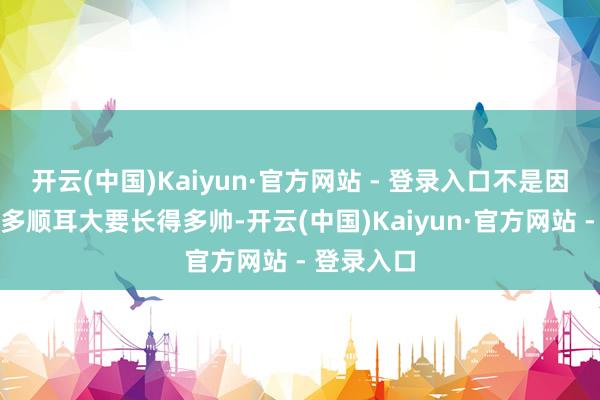 开云(中国)Kaiyun·官方网站 - 登录入口不是因为他声息多顺耳大要长得多帅-开云(中国)Kaiyun·官方网站 - 登录入口