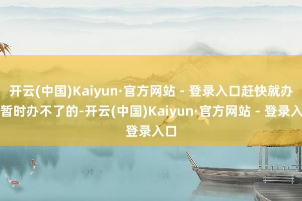开云(中国)Kaiyun·官方网站 - 登录入口赶快就办；暂时办不了的-开云(中国)Kaiyun·官方网站 - 登录入口