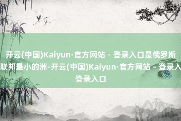 开云(中国)Kaiyun·官方网站 - 登录入口是俄罗斯的联邦最小的洲-开云(中国)Kaiyun·官方网站 - 登录入口