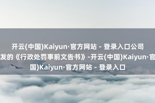开云(中国)Kaiyun·官方网站 - 登录入口公司收到中国证监会下发的《行政处罚事前文告书》-开云(中国)Kaiyun·官方网站 - 登录入口