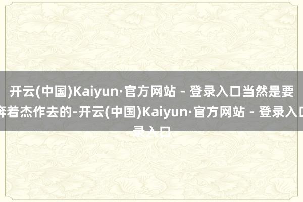 开云(中国)Kaiyun·官方网站 - 登录入口当然是要奔着杰作去的-开云(中国)Kaiyun·官方网站 - 登录入口