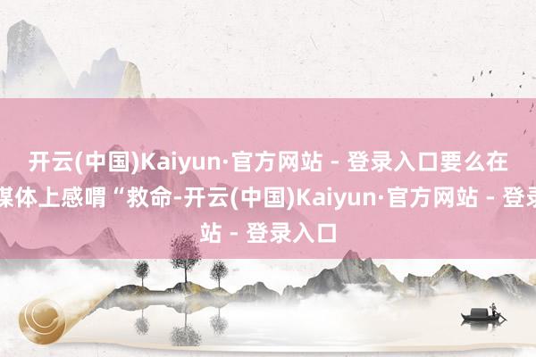 开云(中国)Kaiyun·官方网站 - 登录入口要么在应对媒体上感喟“救命-开云(中国)Kaiyun·官方网站 - 登录入口
