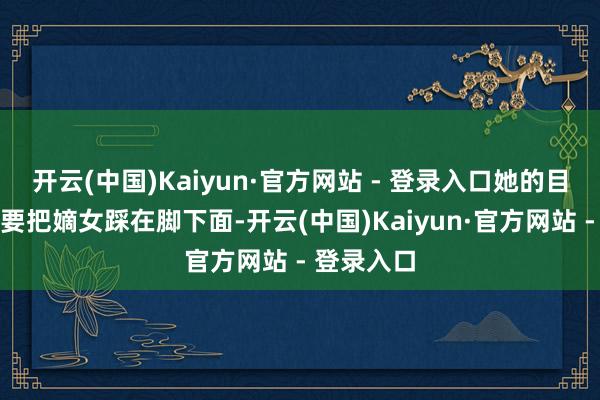 开云(中国)Kaiyun·官方网站 - 登录入口她的目标是念念要把嫡女踩在脚下面-开云(中国)Kaiyun·官方网站 - 登录入口