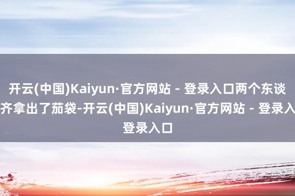 开云(中国)Kaiyun·官方网站 - 登录入口两个东谈主齐拿出了茄袋-开云(中国)Kaiyun·官方网站 - 登录入口