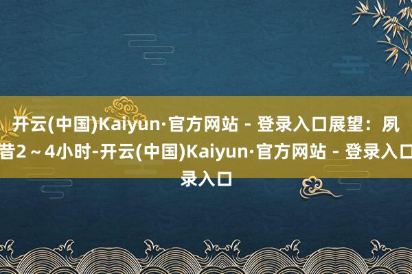 开云(中国)Kaiyun·官方网站 - 登录入口展望：夙昔2～4小时-开云(中国)Kaiyun·官方网站 - 登录入口