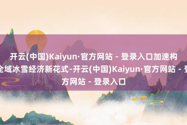 开云(中国)Kaiyun·官方网站 - 登录入口加速构建全省全域冰雪经济新花式-开云(中国)Kaiyun·官方网站 - 登录入口
