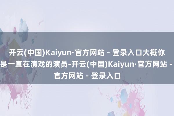 开云(中国)Kaiyun·官方网站 - 登录入口大概你以为他就是一直在演戏的演员-开云(中国)Kaiyun·官方网站 - 登录入口