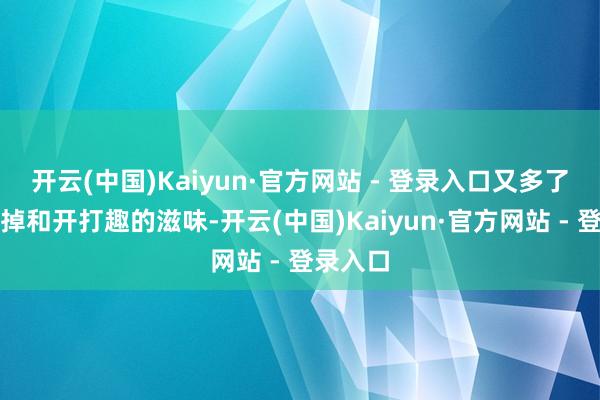 开云(中国)Kaiyun·官方网站 - 登录入口又多了几分甩掉和开打趣的滋味-开云(中国)Kaiyun·官方网站 - 登录入口
