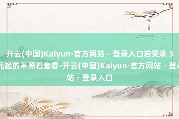 开云(中国)Kaiyun·官方网站 - 登录入口若秉承 3500 元起的半照看套餐-开云(中国)Kaiyun·官方网站 - 登录入口