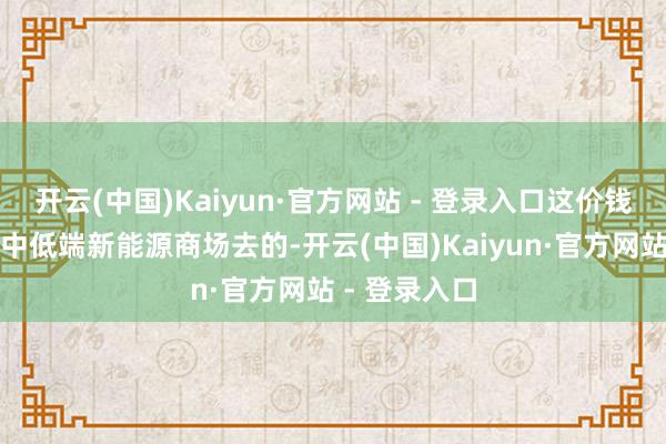 开云(中国)Kaiyun·官方网站 - 登录入口这价钱是冲着国内中低端新能源商场去的-开云(中国)Kaiyun·官方网站 - 登录入口