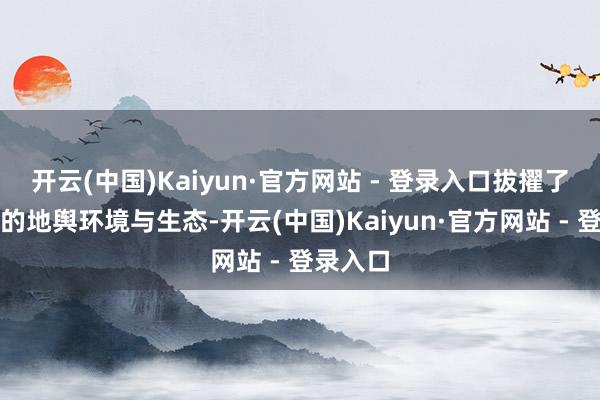 开云(中国)Kaiyun·官方网站 - 登录入口拔擢了其独到的地舆环境与生态-开云(中国)Kaiyun·官方网站 - 登录入口
