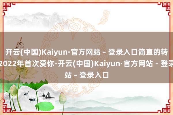 开云(中国)Kaiyun·官方网站 - 登录入口简直的转化是2022年首次爱你-开云(中国)Kaiyun·官方网站 - 登录入口