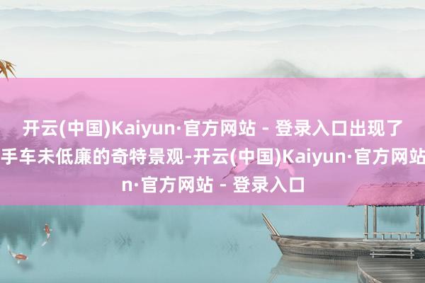 开云(中国)Kaiyun·官方网站 - 登录入口出现了新车不贵二手车未低廉的奇特景观-开云(中国)Kaiyun·官方网站 - 登录入口