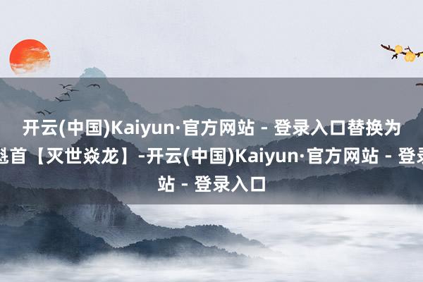 开云(中国)Kaiyun·官方网站 - 登录入口替换为六星魁首【灭世焱龙】-开云(中国)Kaiyun·官方网站 - 登录入口