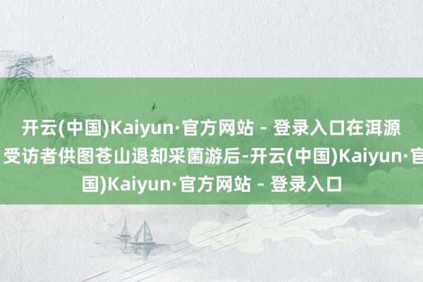 开云(中国)Kaiyun·官方网站 - 登录入口在洱源参与采菌游的旅客 受访者供图苍山退却采菌游后-开云(中国)Kaiyun·官方网站 - 登录入口