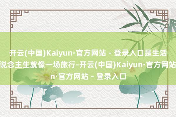 开云(中国)Kaiyun·官方网站 - 登录入口是生活的真理“东说念主生就像一场旅行-开云(中国)Kaiyun·官方网站 - 登录入口