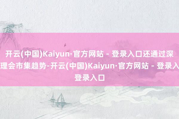 开云(中国)Kaiyun·官方网站 - 登录入口还通过深度理会市集趋势-开云(中国)Kaiyun·官方网站 - 登录入口