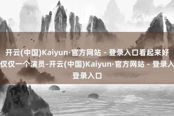 开云(中国)Kaiyun·官方网站 - 登录入口看起来好像仅仅一个演员-开云(中国)Kaiyun·官方网站 - 登录入口