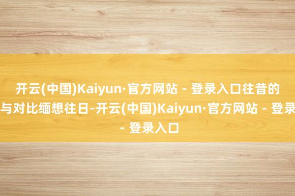开云(中国)Kaiyun·官方网站 - 登录入口往昔的光泽与对比缅想往日-开云(中国)Kaiyun·官方网站 - 登录入口