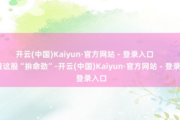 开云(中国)Kaiyun·官方网站 - 登录入口       凭着这股“拚命劲”-开云(中国)Kaiyun·官方网站 - 登录入口