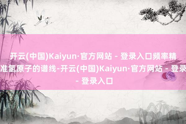 开云(中国)Kaiyun·官方网站 - 登录入口频率精确瞄准氢原子的谱线-开云(中国)Kaiyun·官方网站 - 登录入口