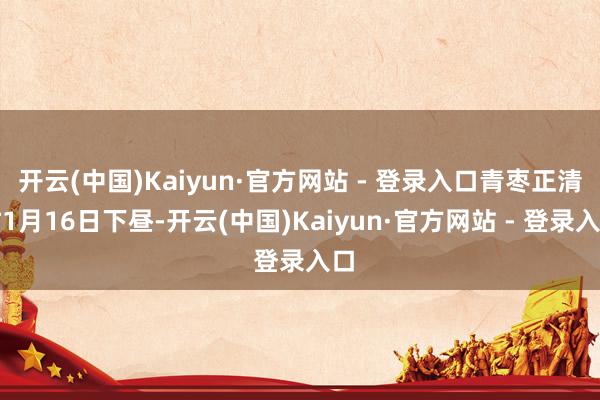 开云(中国)Kaiyun·官方网站 - 登录入口青枣正清甜1月16日下昼-开云(中国)Kaiyun·官方网站 - 登录入口