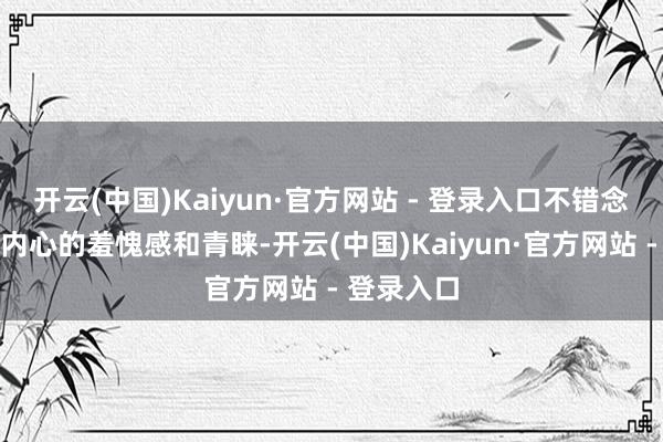 开云(中国)Kaiyun·官方网站 - 登录入口不错念念象她们内心的羞愧感和青睐-开云(中国)Kaiyun·官方网站 - 登录入口