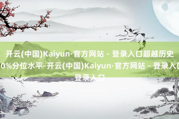 开云(中国)Kaiyun·官方网站 - 登录入口超越历史50%分位水平-开云(中国)Kaiyun·官方网站 - 登录入口