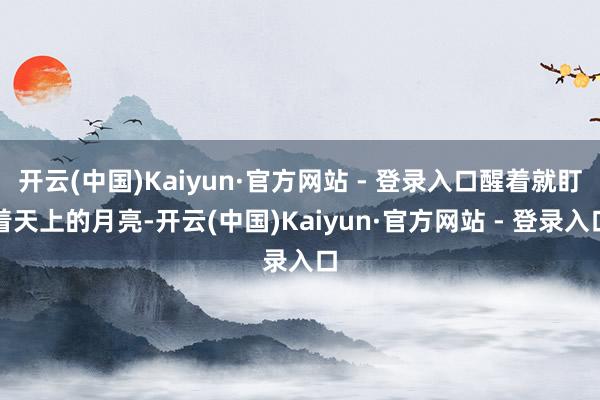 开云(中国)Kaiyun·官方网站 - 登录入口醒着就盯着天上的月亮-开云(中国)Kaiyun·官方网站 - 登录入口