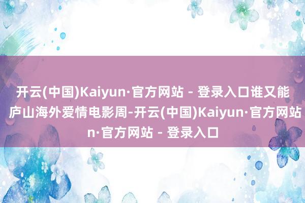 开云(中国)Kaiyun·官方网站 - 登录入口谁又能说得清呢？ 庐山海外爱情电影周-开云(中国)Kaiyun·官方网站 - 登录入口