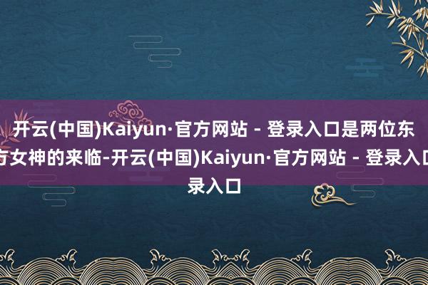 开云(中国)Kaiyun·官方网站 - 登录入口是两位东方女神的来临-开云(中国)Kaiyun·官方网站 - 登录入口