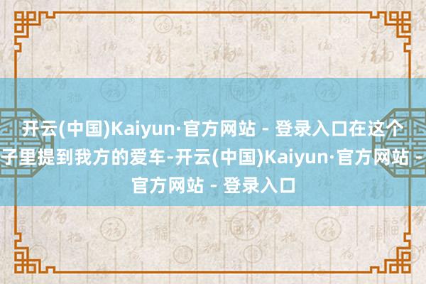 开云(中国)Kaiyun·官方网站 - 登录入口在这个稀奇的日子里提到我方的爱车-开云(中国)Kaiyun·官方网站 - 登录入口